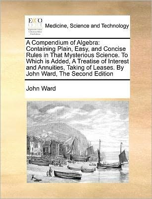 Cover for John Ward · A Compendium of Algebra: Containing Plain, Easy, and Concise Rules in That Mysterious Science. to Which is Added, a Treatise of Interest and an (Paperback Book) (2010)