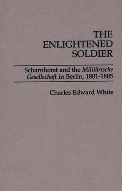 Cover for Charles E. White · The Enlightened Soldier: Scharnhorst and the Militarische Gesellschaft in Berlin, 1801-1805 (Hardcover Book) (1988)