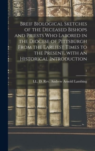 Cover for REV LL D Andrew Arnold Lambing · Breif Biological Sketches of the Deceased Bishops and Priests Who Labored in the Diocese of Pittsburgh From the Earliest Times to the Present, With an Historical Introduction; 1 (Hardcover Book) (2021)