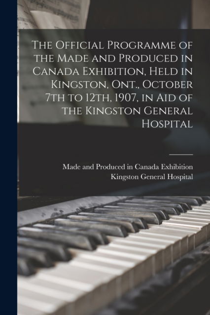 Cover for Made and Produced in Canada Exhibitio · The Official Programme of the Made and Produced in Canada Exhibition, Held in Kingston, Ont., October 7th to 12th, 1907, in Aid of the Kingston General Hospital (Paperback Book) (2021)