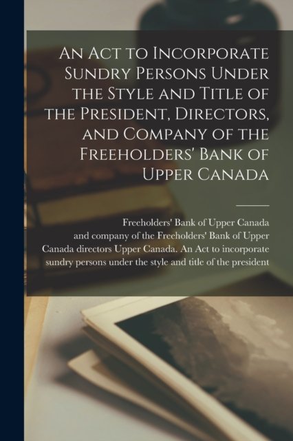 Cover for Freeholders' Bank of Upper Canada · An Act to Incorporate Sundry Persons Under the Style and Title of the President, Directors, and Company of the Freeholders' Bank of Upper Canada [microform] (Pocketbok) (2021)
