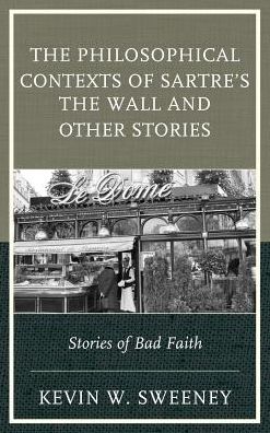 The Philosophical Contexts of Sartre’s The Wall and Other Stories: Stories of Bad Faith - Kevin W. Sweeney - Books - Bloomsbury Publishing Plc - 9781498509367 - May 16, 2016