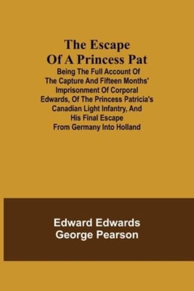 Cover for Edward Edwards · The Escape of a Princess Pat; Being the full account of the capture and fifteen months' imprisonment of Corporal Edwards, of the Princess Patricia's Canadian Light Infantry, and his final escape from Germany into Holland (Paperback Book) (2021)