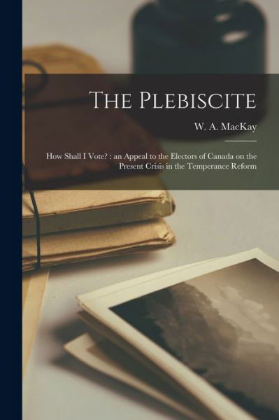 The Plebiscite: How Shall I Vote? [microform]: an Appeal to the Electors of Canada on the Present Crisis in the Temperance Reform - W a (William Alexander) 18 MacKay - Kirjat - Legare Street Press - 9781015362369 - perjantai 10. syyskuuta 2021