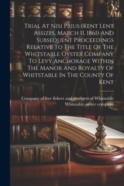 Cover for Company of Free Fishers and Dredgers of · Trial at Nisi Prius (kent Lent Assizes, March 11, 1861) and Subsequent Proceedings Relative to the Title of the Whitstable Oyster Company to Levy Anchorage Within the Manor and Royalty of Whitstable in the County of Kent (Book) (2023)
