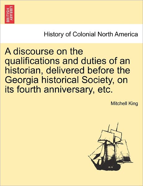 A Discourse on the Qualifications and Duties of an Historian, Delivered Before the Georgia Historical Society, on Its Fourth Anniversary, Etc. - Mitchell King - Books - British Library, Historical Print Editio - 9781241446369 - March 25, 2011