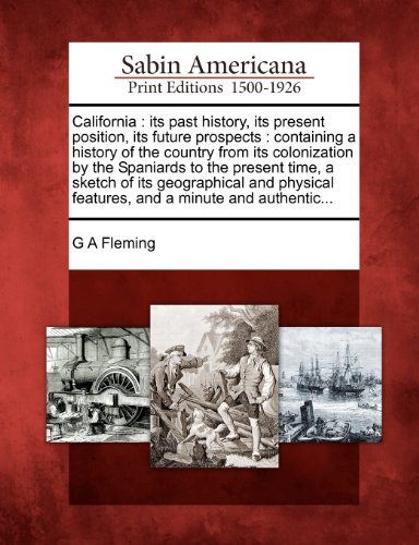 California: Its Past History, Its Present Position, Its Future Prospects : Containing a History of the Country from Its Colonization by the Spaniards ... Features, and a Minute and Authentic... - G a Fleming - Books - Gale, Sabin Americana - 9781275627369 - February 1, 2012