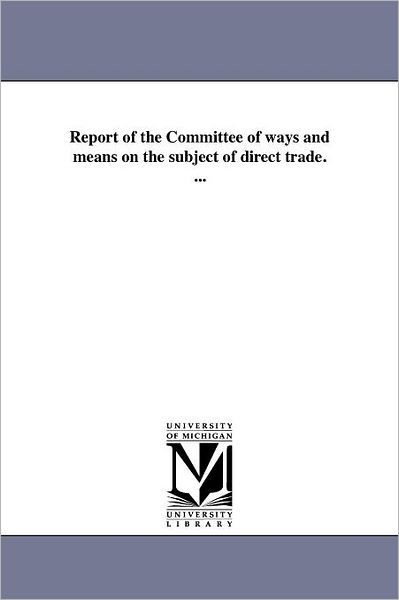 Report of the Committee of Ways and Means on the Subject of Direct Trade. ... - Michigan Historical Reprint Series - Books - Scholarly Publishing Office, University - 9781418194369 - August 19, 2011