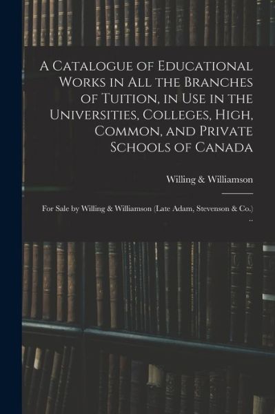 Cover for Willing &amp; Williamson (Firm) · A Catalogue of Educational Works in All the Branches of Tuition, in Use in the Universities, Colleges, High, Common, and Private Schools of Canada [microform]: for Sale by Willing &amp; Williamson (late Adam, Stevenson &amp; Co.) .. (Paperback Book) (2021)