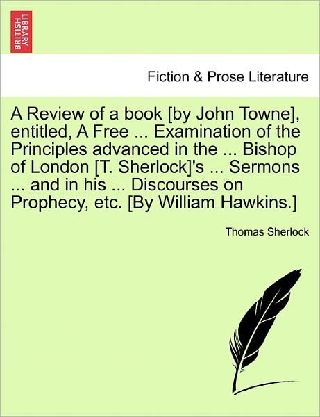 Cover for Thomas Sherlock · A Review of a Book [By John Towne], Entitled, a Free ... Examination of the Principles Advanced in the ... Bishop of London [T. Sherlock]'s ... Sermons ... and in His ... Discourses on Prophecy, Etc. [By William Hawkins.] (Paperback Book) (2011)