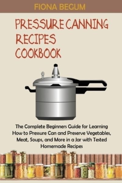 Cover for Fiona Begum · Pressure Canning Recipes Cookbook : The Complete Beginners Guide for Learning How to Pressure Can and Preserve Vegetables, Meat, Soups, and More in a Jar with Tested Homemade Recipes (Paperback Bog) (2022)