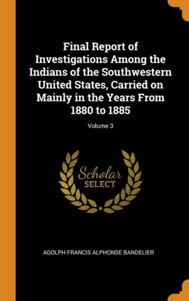 Cover for Adolph Francis Alphonse Bandelier · Final Report of Investigations Among the Indians of the Southwestern United States, Carried on Mainly in the Years from 1880 to 1885; Volume 3 (Hardcover Book) (2018)