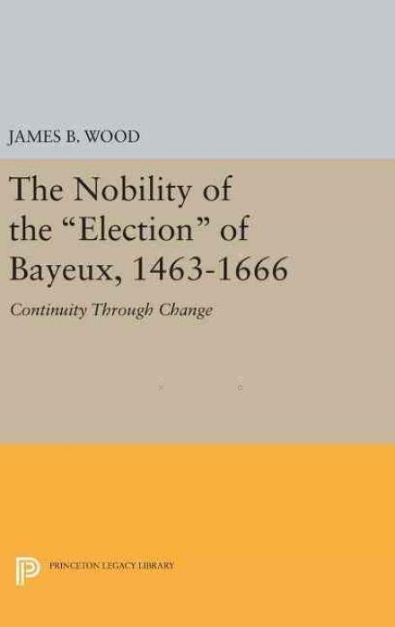 The Nobility of the Election of Bayeux, 1463-1666: Continuity Through Change - Princeton Legacy Library - James B. Wood - Kirjat - Princeton University Press - 9780691643373 - tiistai 19. huhtikuuta 2016