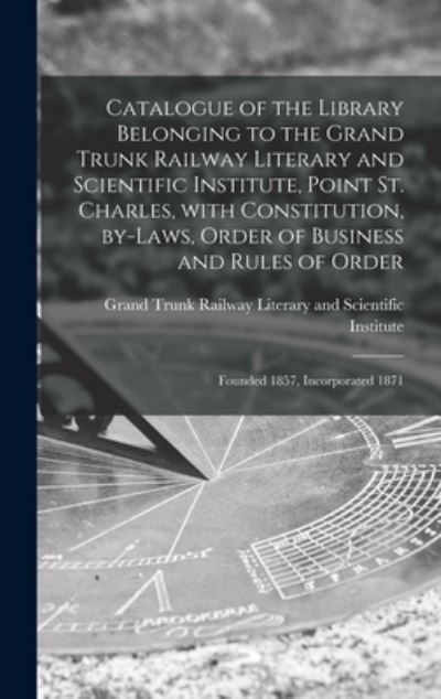 Cover for Grand Trunk Railway Literary and Scie · Catalogue of the Library Belonging to the Grand Trunk Railway Literary and Scientific Institute, Point St. Charles, With Constitution, By-laws, Order of Business and Rules of Order [microform] (Hardcover Book) (2021)