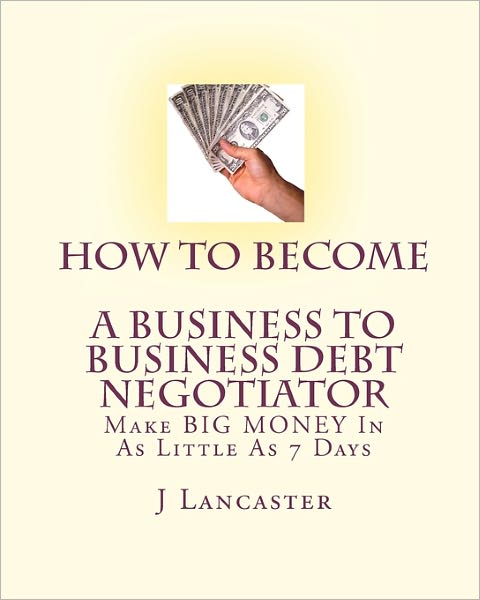 Cover for J Lancaster · How to Become a Business to Business Debt Negotiator: in As Little As 7 Days..with Little or No Capital..thrive in Any Economy (Pocketbok) (2010)