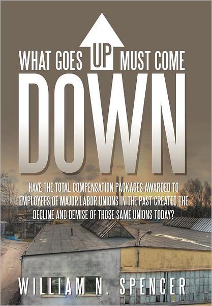 Cover for William N. Spencer · What Goes Up Must Come Down: &quot;Have the Total Compensation Packages Awarded to Employees of Major Labor Unions in the Past Created the Decline and Demise of Those Same Unions Today?&quot; (Hardcover Book) (2011)