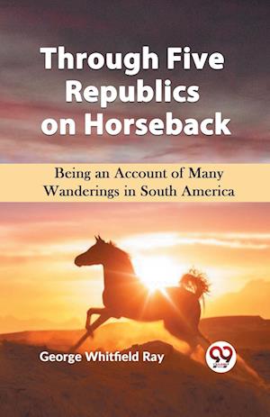 Cover for George Whitfield Ray · Through Five Republics on Horseback  Being an Account of Many Wanderings in South America (Paperback Book) (2023)