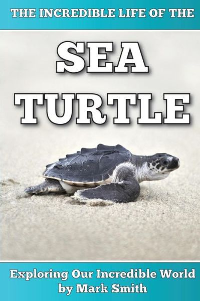 Cover for Mark Smith · The Incredible Life of the Sea Turtle: Fun Animal Ebooks for Adults &amp; Kids 7 and Up with Incredible Photos (Exploring Our Incredible World Series) (Paperback Book) (2013)