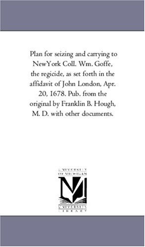 Cover for Michigan Historical Reprint Series · Plan for Seizing and Carrying to Newyork Coll. Wm. Goffe, the Regicide, As Set Forth in the Affidavit of John London, Apr. 20, 1678. Pub. from the ... B. Hough, M. D. with Other Documents. (Paperback Book) (2011)