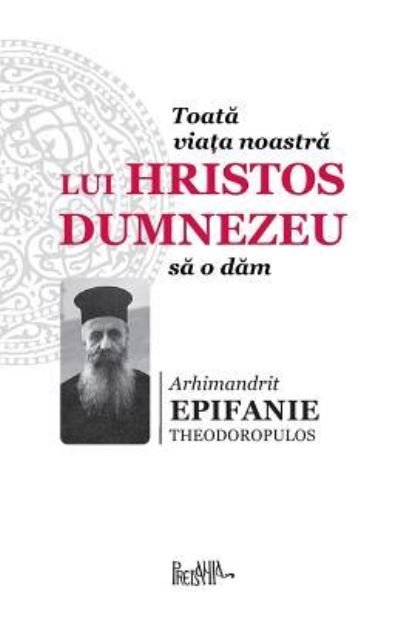 Cover for Arhimandrit Epifanie Theorodopulos · Toata Viata Noastra Lui Hristos Dumnezeu Sa O Dam (Pocketbok) (2017)