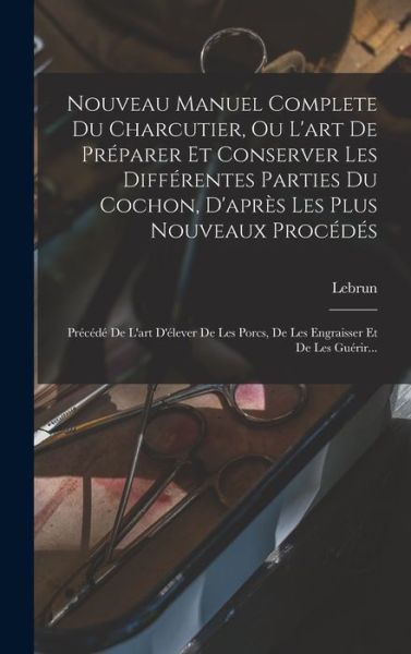 Cover for Lebrun (Membre de Plusiers Académies ) · Nouveau Manuel Complete du Charcutier, Ou l'art de Préparer et Conserver les Différentes Parties du Cochon, d'après les Plus Nouveaux Procédés (Book) (2022)