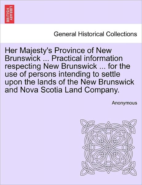 Cover for Anonymous · Her Majesty's Province of New Brunswick ... Practical Information Respecting New Brunswick ... for the Use of Persons Intending to Settle Upon the Lan (Paperback Book) (2011)