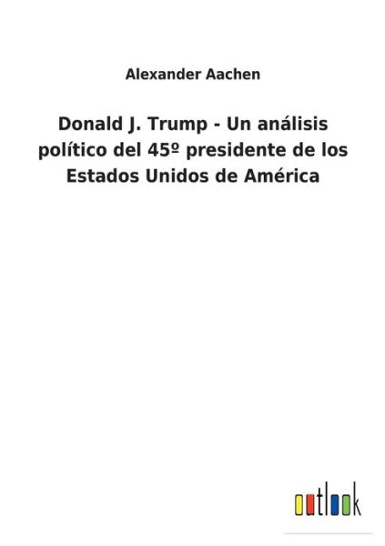 Donald J. Trump - Un analisis politico del 45 Degrees presidente de los Estados Unidos de America - Alexander Aachen - Books - Outlook Verlag - 9783752460377 - March 19, 2022