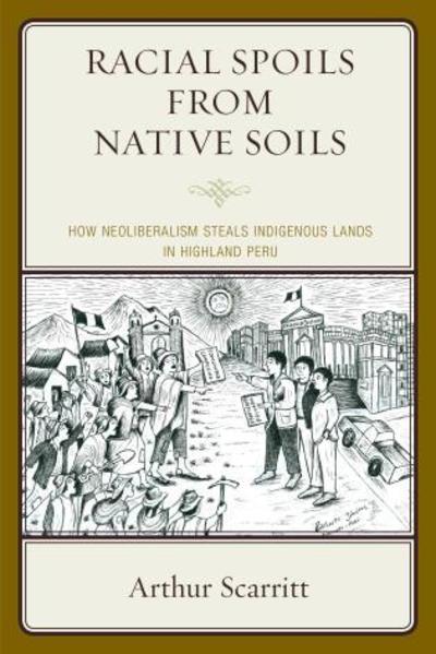Cover for Arthur Scarritt · Racial Spoils from Native Soils: How Neoliberalism Steals Indigenous Lands in Highland Peru (Hardcover Book) (2015)