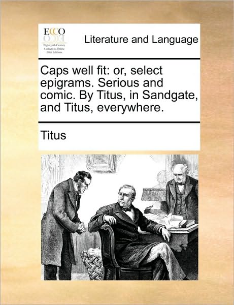 Caps Well Fit: Or, Select Epigrams. Serious and Comic. by Titus, in Sandgate, and Titus, Everywhere. - Titus - Books - Gale Ecco, Print Editions - 9781170615379 - May 29, 2010