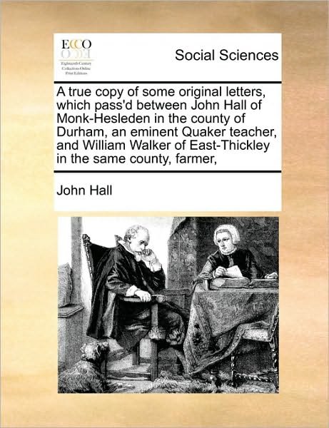 A True Copy of Some Original Letters, Which Pass'd Between John Hall of Monk-Hesleden in the County of Durham, an Eminent Quaker Teacher, and William Walker of East-Thickley in the Same County, Farmer, - John Hall - Books - Gale Ecco, Print Editions - 9781171407379 - August 6, 2010