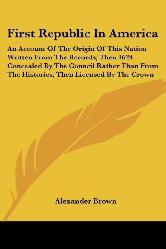 First Republic in America: an Account of the Origin of This Nation Written from the Records, then 1624 Concealed by the Council Rather Than from the Histories, then Licensed by the Crown - Alexander Brown - Books - Kessinger Publishing, LLC - 9781425490379 - May 5, 2006