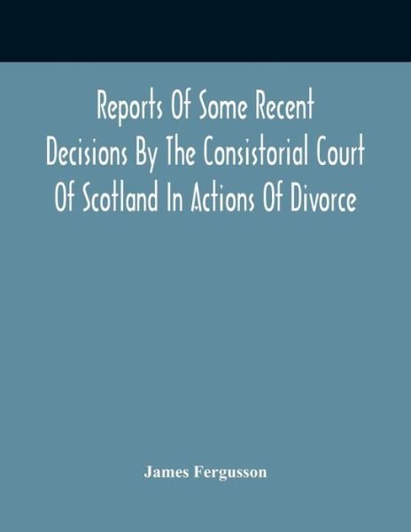 Cover for James Fergusson · Reports Of Some Recent Decisions By The Consistorial Court Of Scotland In Actions Of Divorce, Concluding For Dissolution Of Marriages Celebrated Under The English Law (Paperback Bog) (2021)