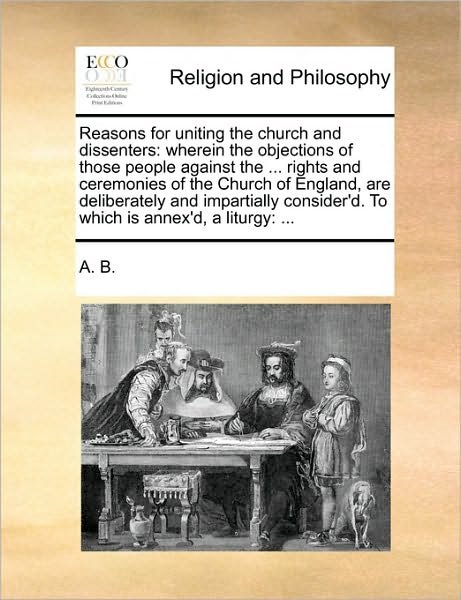 Cover for B a B · Reasons for Uniting the Church and Dissenters: Wherein the Objections of Those People Against the ... Rights and Ceremonies of the Church of England, (Paperback Bog) (2010)
