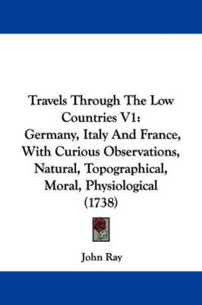 Travels Through the Low Countries V1: Germany, Italy and France, with Curious Observations, Natural, Topographical, Moral, Physiological (1738) - John Ray - Books - Kessinger Publishing - 9781437356380 - December 1, 2008