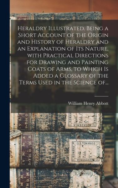 Heraldry Illustrated. Being a Short Account of the Origin and History of Heraldry and an Explanation of Its Nature, With Practical Directions for Drawing and Painting Coats of Arms, to Which is Added a Glossary of the Terms Used in the Science Of... - William Henry Abbott - Books - Legare Street Press - 9781013302381 - September 9, 2021