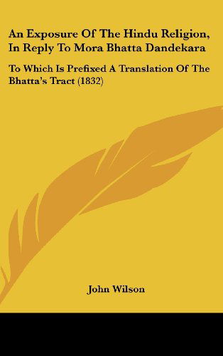 An Exposure of the Hindu Religion, in Reply to Mora Bhatta Dandekara: to Which is Prefixed a Translation of the Bhatta's Tract (1832) - John Wilson - Books - Kessinger Publishing, LLC - 9781436905381 - August 18, 2008