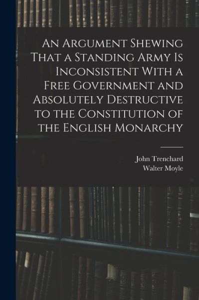 Cover for Walter Moyle · Argument Shewing That a Standing Army Is Inconsistent with a Free Government and Absolutely Destructive to the Constitution of the English Monarchy (Book) (2022)
