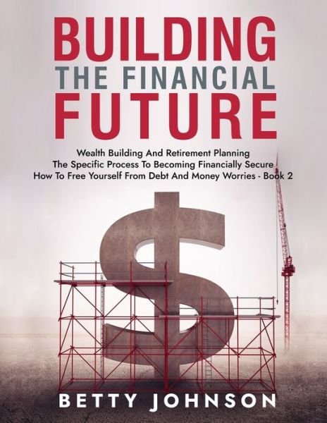 Cover for Betty Johnson · Build The Financial Future: Wealth Building And Retirement Planning - The Specific Process To Becoming Financially Secure - How To Free Yourself From Debt And Money Worries - Book 2 - Build the Financial Future (Paperback Book) (2021)
