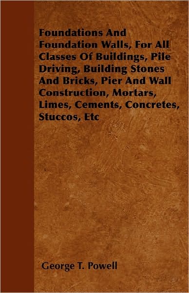 Foundations and Foundation Walls, for All Classes of Buildings, Pile Driving, Building Stones and Bricks, Pier and Wall Construction, Mortars, Limes, - George T Powell - Books - Goldstein Press - 9781446038383 - September 27, 2010