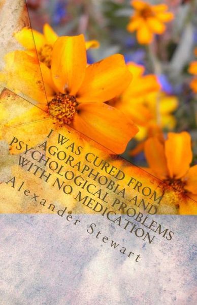 I Was Cured from Agoraphobia and Psychological Problems with No Medication: You Can Do It and Have a Great Life! It is So Easy! You Deserve It - Alexander Stewart - Books - Createspace - 9781463701383 - July 9, 2011