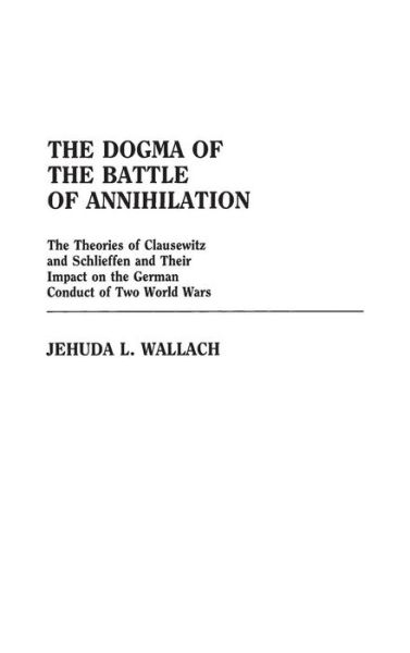 Cover for Jehuda L Wallach · The Dogma of the Battle of Annihilation: The Theories of Clausewitz and Schlieffen and Their Impact on the German Conduct of Two World Wars - Contributions in Military Studies (Hardcover Book) (1986)