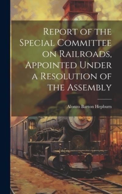 Alonzo Barton Hepburn · Report of the Special Committee on Railroads, Appointed under a Resolution of the Assembly (Book) (2023)