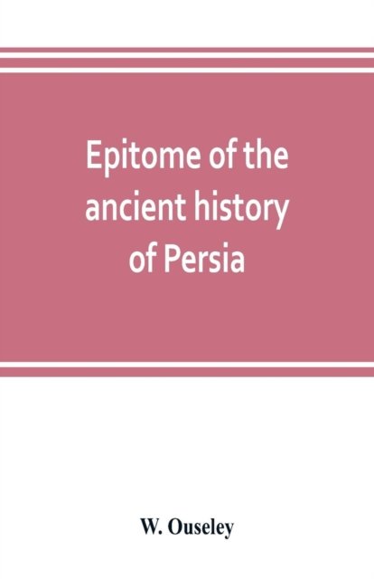 Cover for W Ouseley · Epitome of the ancient history of Persia; Extranted and Translated from the Tehan Ara, A Persian Manuscript (Paperback Book) (2019)