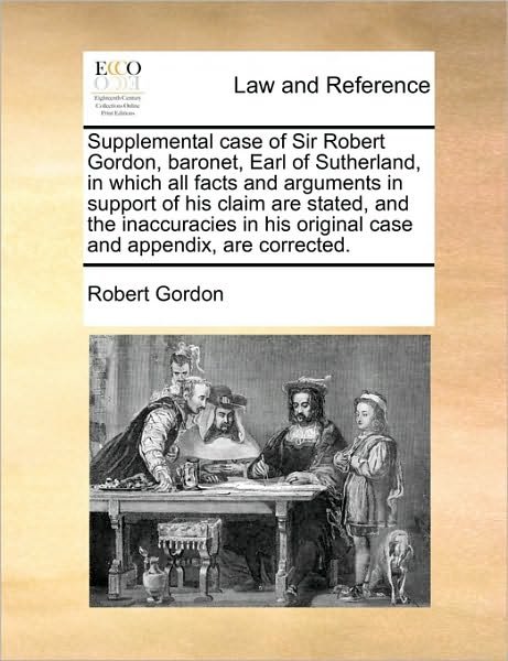 Supplemental Case of Sir Robert Gordon, Baronet, Earl of Sutherland, in Which All Facts and Arguments in Support of His Claim Are Stated, and the Inac - Robert Gordon - Books - Gale Ecco, Print Editions - 9781171011385 - June 16, 2010