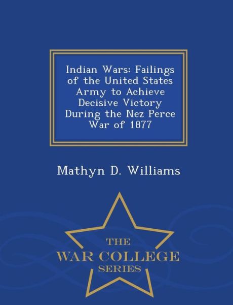 Cover for Mathyn D Williams · Indian Wars: Failings of the United States Army to Achieve Decisive Victory During the Nez Perce War of 1877 - War College Series (Paperback Book) (2015)