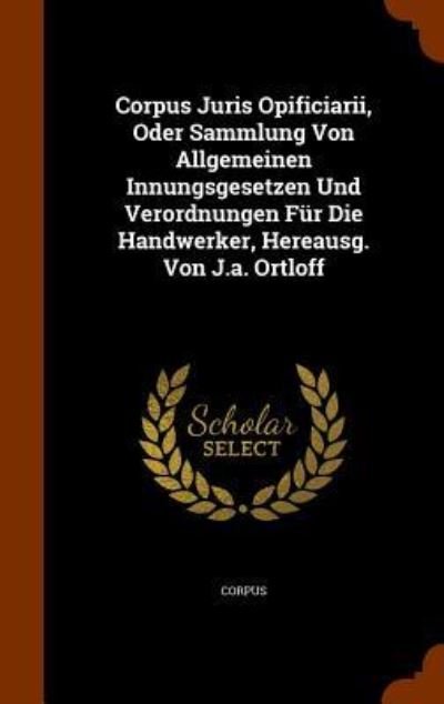 Cover for Corpus · Corpus Juris Opificiarii, Oder Sammlung Von Allgemeinen Innungsgesetzen Und Verordnungen Fur Die Handwerker, Hereausg. Von J.A. Ortloff (Gebundenes Buch) (2015)