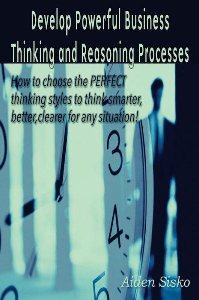 Cover for Aiden J Sisko · Develop Powerful Business Thinking and Reasoning Processes: How to Choose the Perfect Thinking Methods to Think Smarter, Better, Clearer for Any Situa (Paperback Book) (2014)