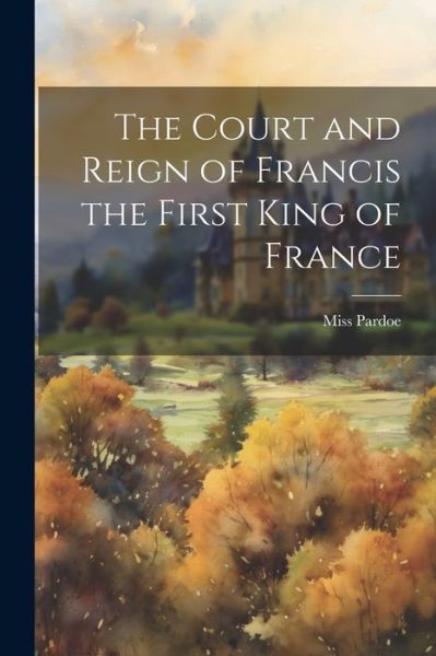 Cover for Pardoe · Court and Reign of Francis the First King of France (Book) (2023)