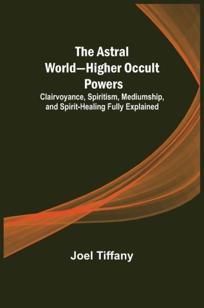 Cover for Joel Tiffany · The Astral World-Higher Occult Powers; Clairvoyance, Spiritism, Mediumship, and Spirit-Healing Fully Explained (Paperback Book) (2022)