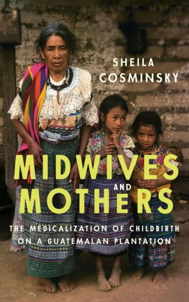 Cover for Sheila Cosminsky · Midwives and Mothers: The Medicalization of Childbirth on a Guatemalan Plantation (Gebundenes Buch) (2016)
